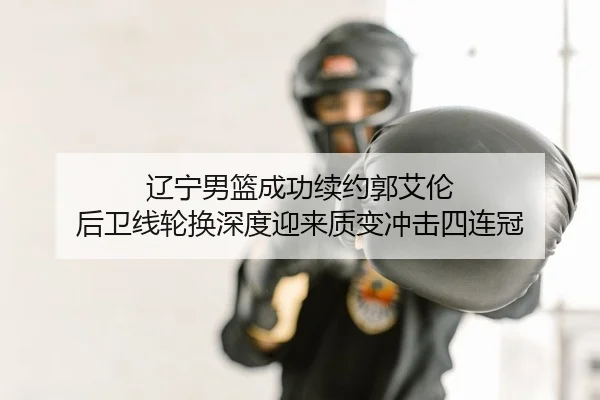 辽宁男篮成功续约郭艾伦 后卫线轮换深度迎来质变冲击四连冠